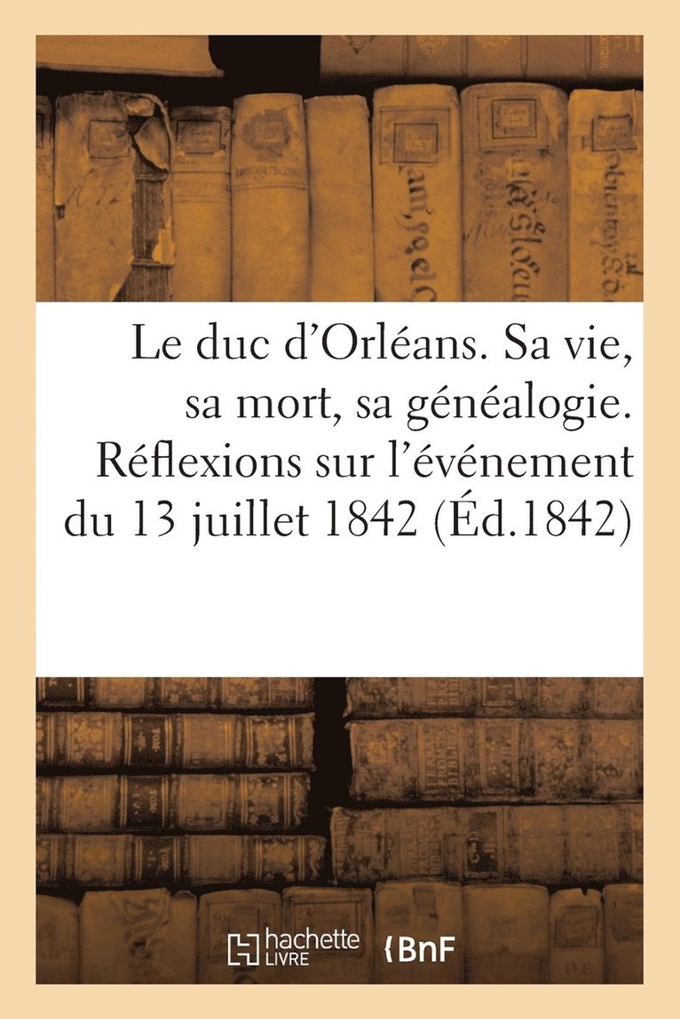 Le Duc d'Orleans. Sa Vie, Sa Mort, Sa Genealogie. Reflexions Morales Et Politiques Sur l'Evenement 1