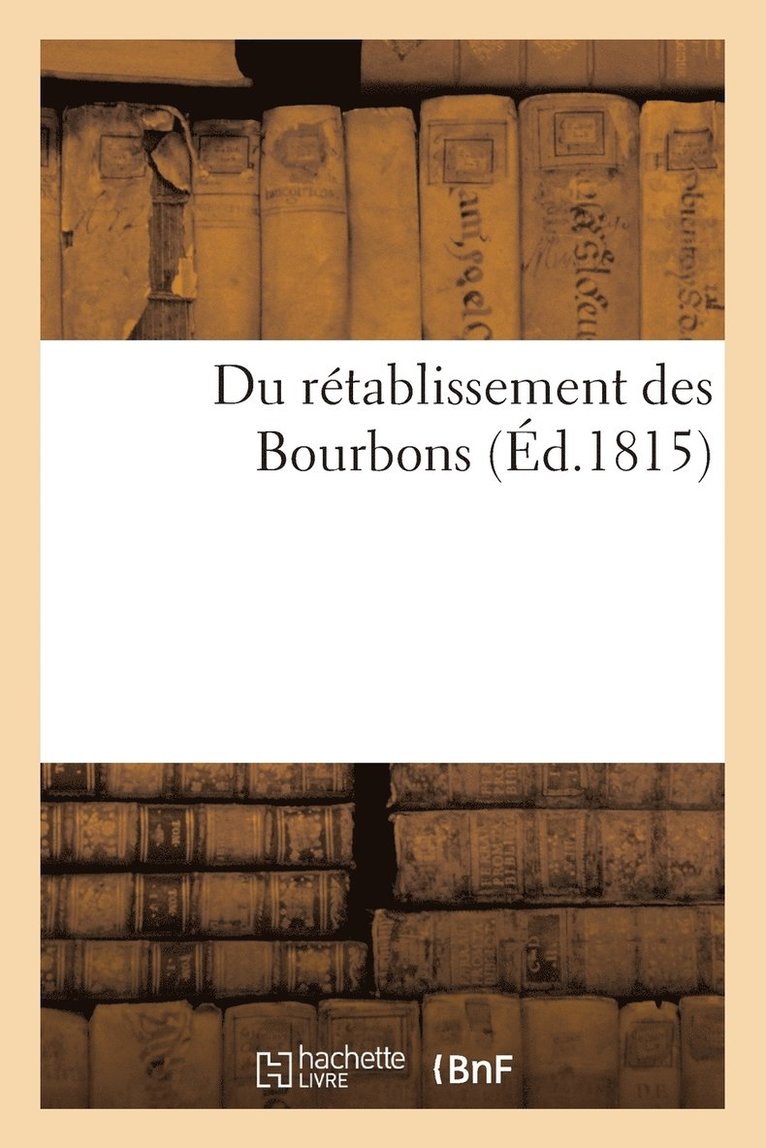 Du Retablissement Des Bourbons, Ou Se Trouvent Les Preuves Qu'il Pouvait Seul Assurer Le Salut 1