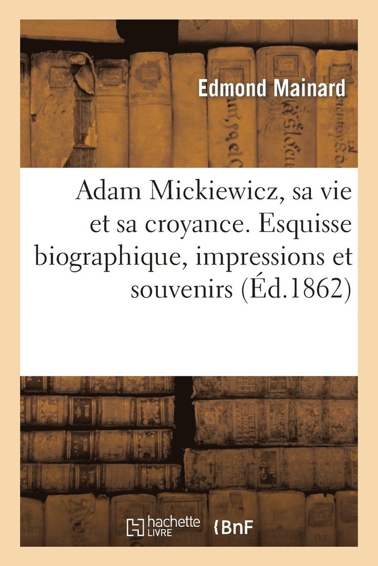 Adam Mickiewicz, Sa Vie Et Sa Croyance. Esquisse Biographique, Impressions Et Souvenirs 1