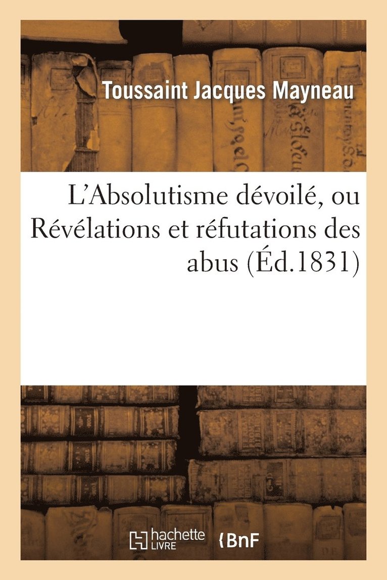 L'Absolutisme Devoile, Ou Revelations Et Refutations Des Abus Au Moyen Desquels l'Ancienne 1