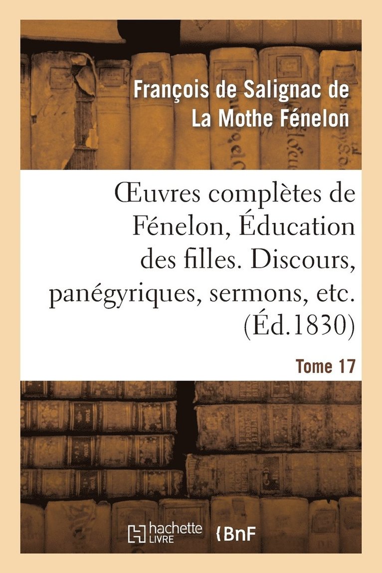 Oeuvres Compltes de Fnelon, Tome XVII. ducation Des Filles. Discours, Pangyriques, Sermons, Etc. 1