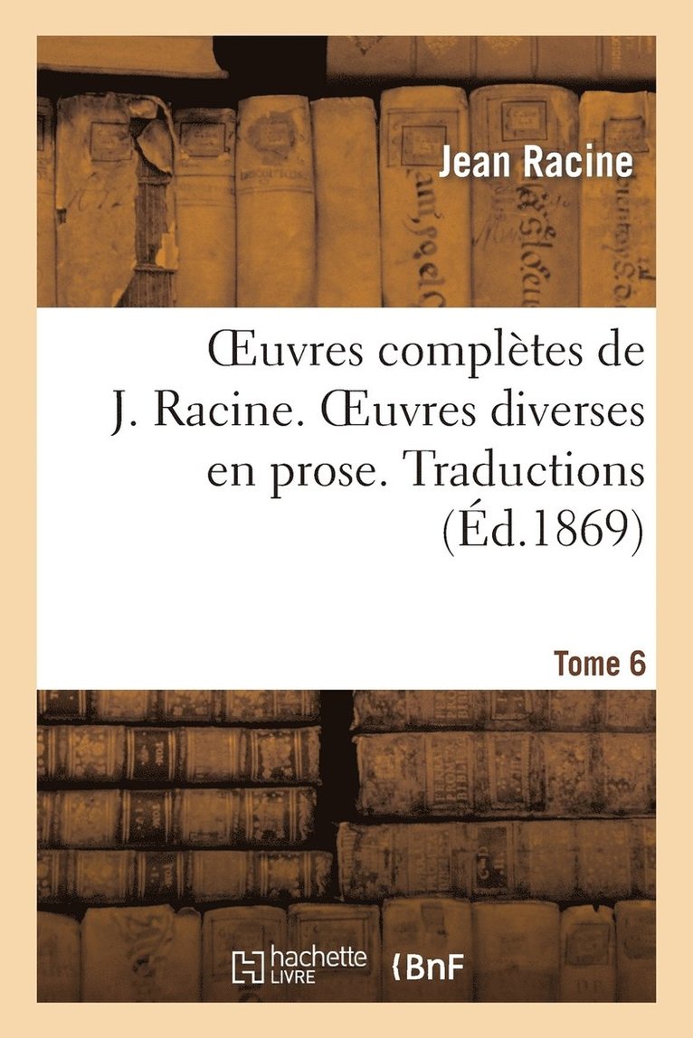 Oeuvres Compltes de J. Racine. Tome 6. Oeuvres Diverses En Prose. Traductions 1