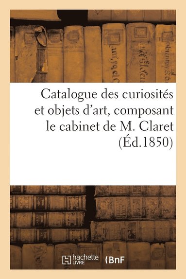 bokomslag Catalogue Des Curiosits Et Objets d'Art, Composant Le Cabinet de M. Claret. Vente 16 Dc. 1850.