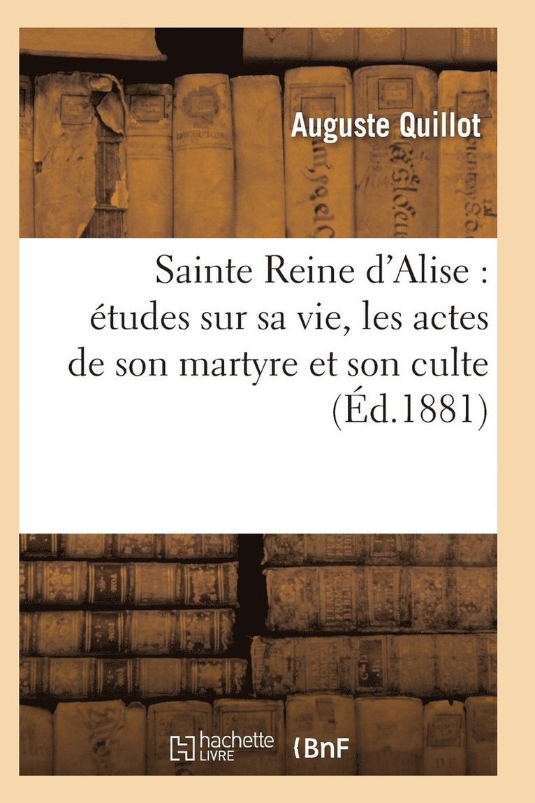 Sainte Reine d'Alise: Etudes Sur Sa Vie, Les Actes de Son Martyre Et Son Culte 1