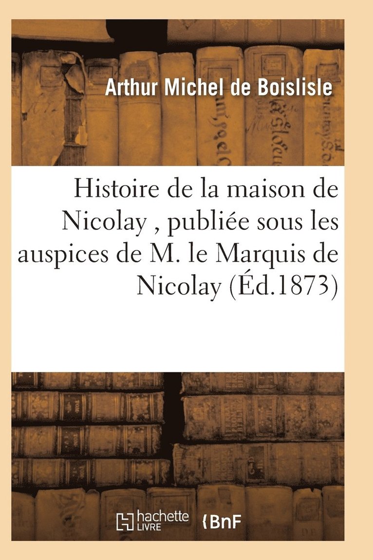 Histoire de la Maison de Nicolay, Redigee Et Publiee Sous Les Auspices de M. Le Marquis de Nicolay 1