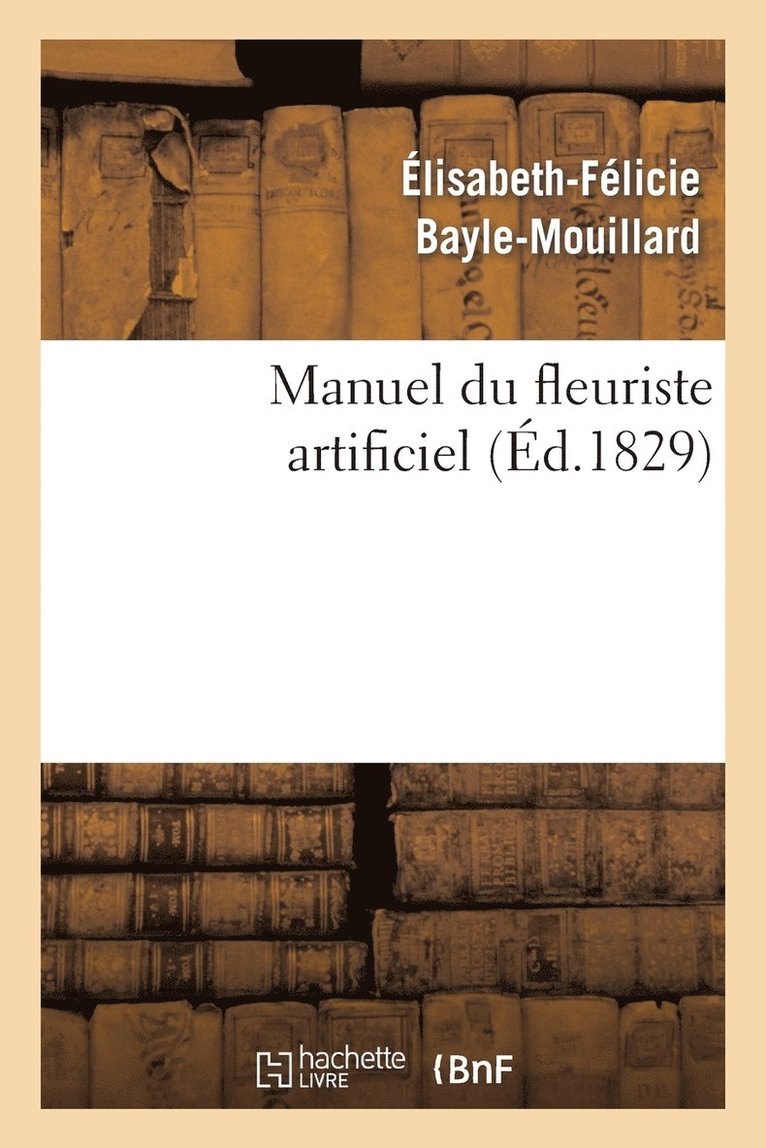 Manuel Du Fleuriste Artificiel, Ou l'Art d'Imiter d'Aprs Nature Toute Espce de Fleurs... 1