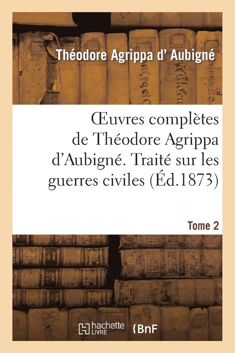 Oeuvres Compltes de Thodore Agrippa d'Aubign. Tome 2. Trait Sur Les Guerres Civiles 1