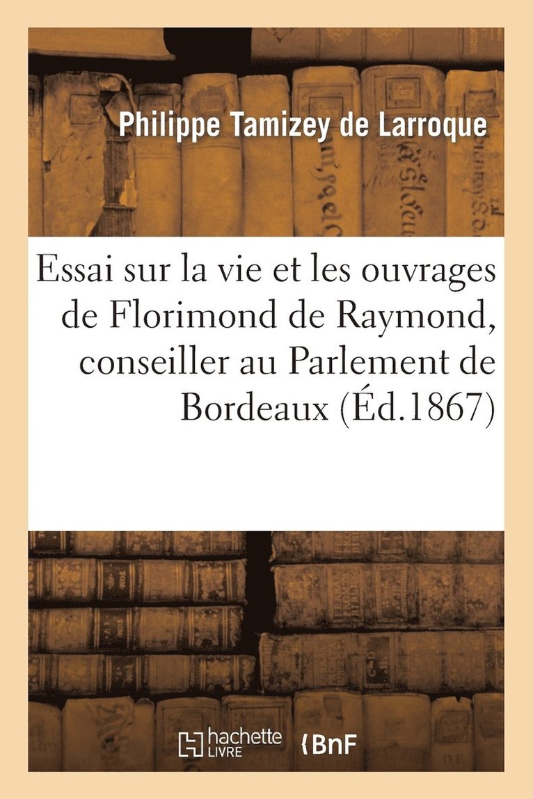 Essai Sur La Vie Et Les Ouvrages de Florimond de Raymond, Conseiller Au Parlement de Bordeaux 1