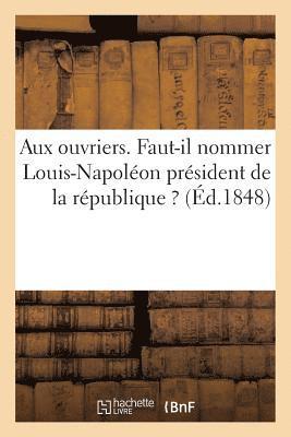 Aux Ouvriers. Faut-Il Nommer Louis-Napolon Prsident de la Rpublique ? 1