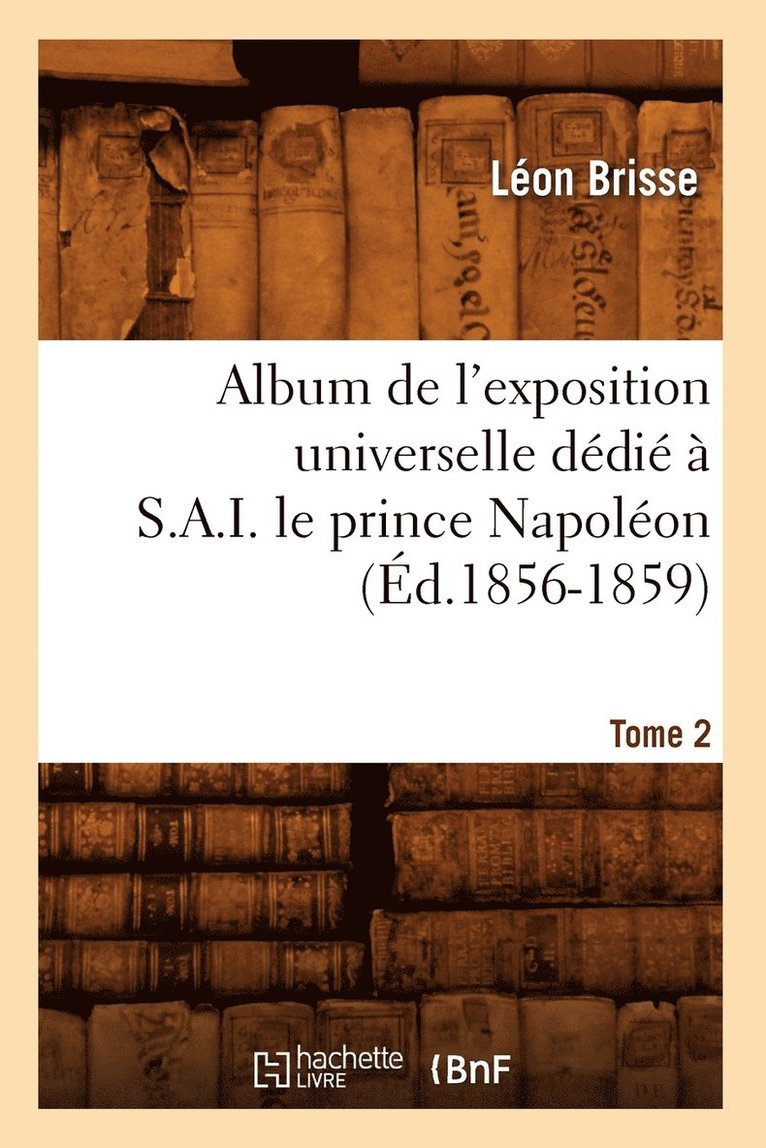Album de l'Exposition Universelle Dédié À S. A. I. Le Prince Napoléon. Tome 2 (Éd.1856-1859)