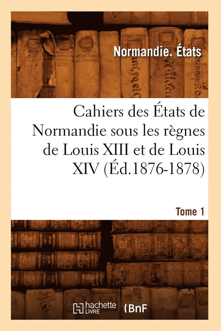 Cahiers Des tats de Normandie Sous Les Rgnes de Louis XIII Et de Louis XIV.Tome 1 (d.1876-1878) 1