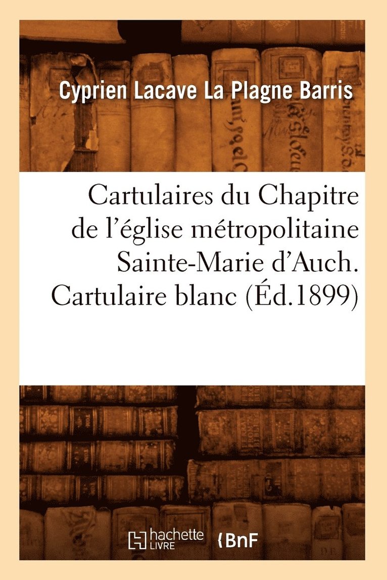 Cartulaires Du Chapitre de l'Eglise Metropolitaine Sainte-Marie d'Auch. Cartulaire Blanc (Ed.1899) 1
