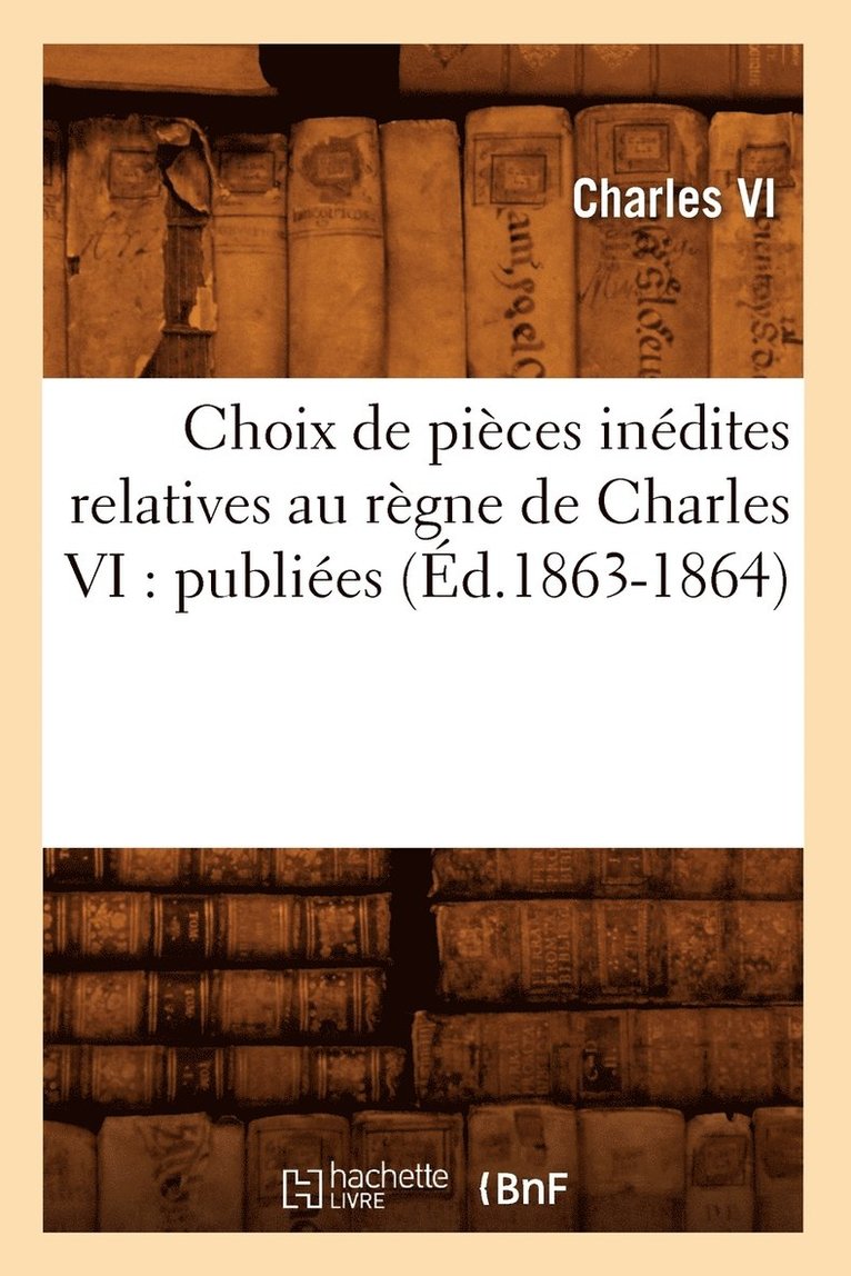 Choix de Pices Indites Relatives Au Rgne de Charles VI: Publies (d.1863-1864) 1