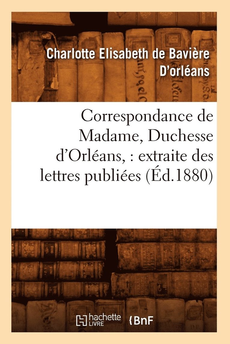 Correspondance de Madame, Duchesse d'Orlans: Extraite Des Lettres Publies. Volume 1 (d.1880) 1