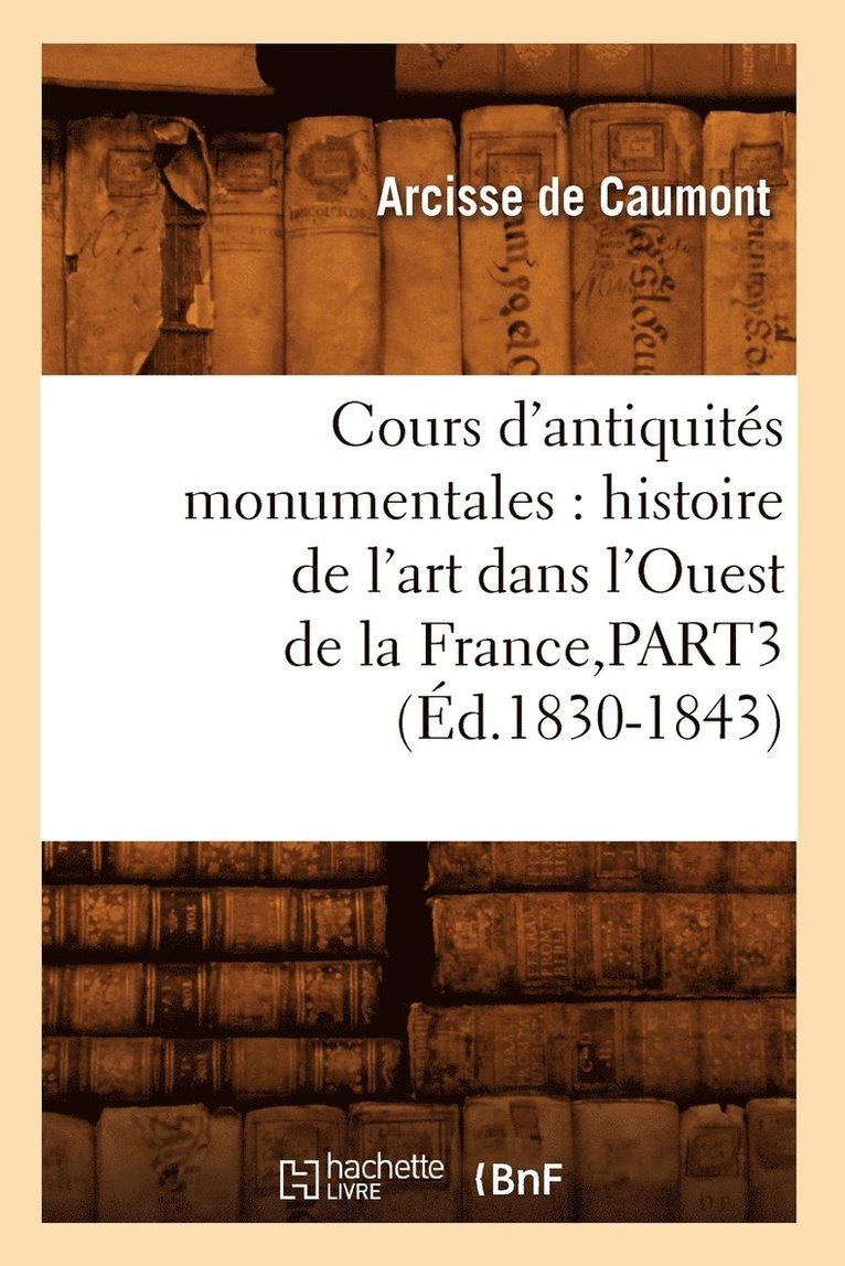 Cours d'Antiquits Monumentales: Histoire de l'Art Dans l'Ouest de la France, Part3 (d.1830-1843) 1