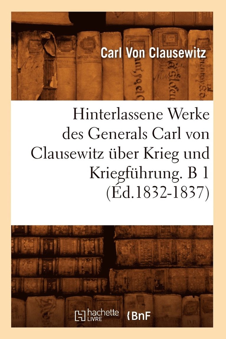 Hinterlassene Werke Des Generals Carl Von Clausewitz ber Krieg Und Kriegfhrung. B 1 (d.1832-1837) 1