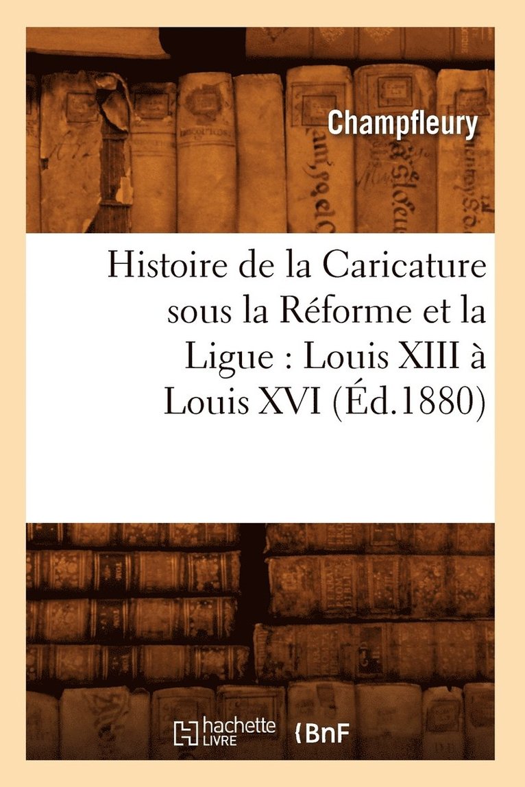 Histoire de la Caricature Sous La Rforme Et La Ligue: Louis XIII  Louis XVI (d.1880) 1