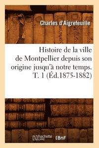 bokomslag Histoire de la Ville de Montpellier Depuis Son Origine Jusqu' Notre Temps. T. 1 (d.1875-1882)