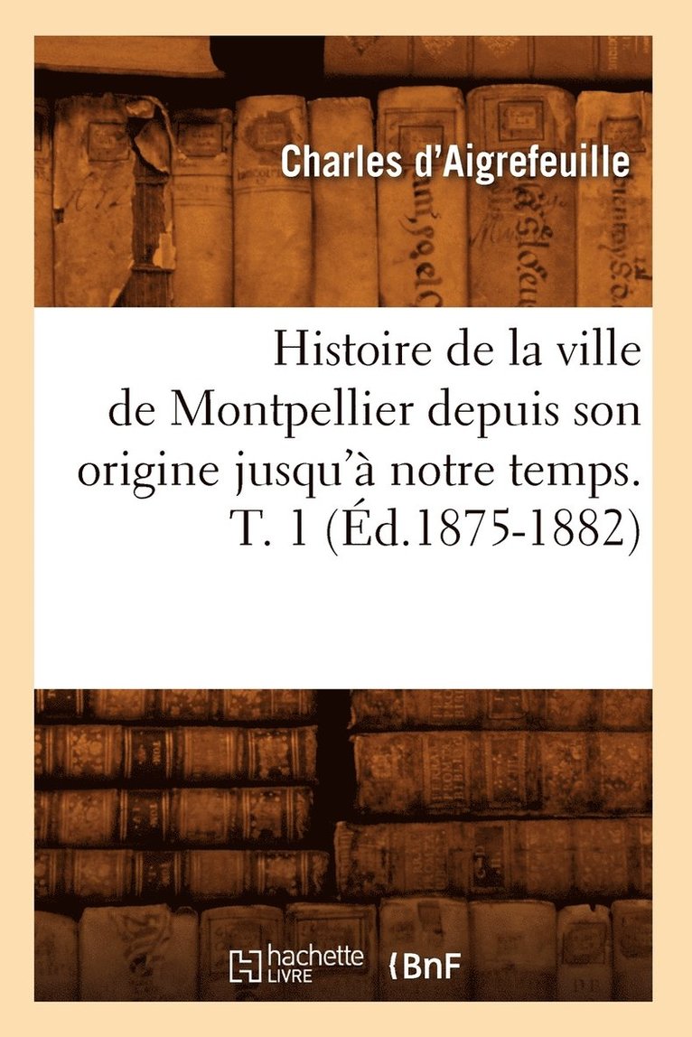 Histoire de la Ville de Montpellier Depuis Son Origine Jusqu' Notre Temps. T. 1 (d.1875-1882) 1