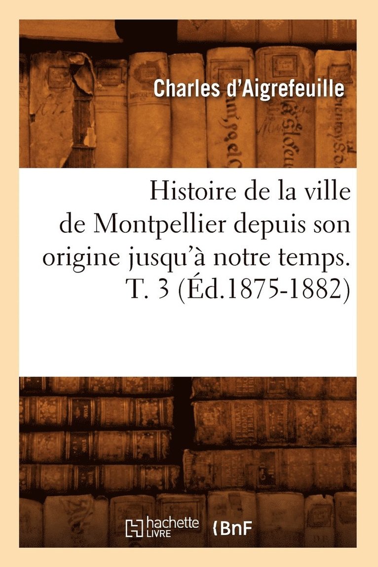 Histoire de la Ville de Montpellier Depuis Son Origine Jusqu' Notre Temps. T. 3 (d.1875-1882) 1