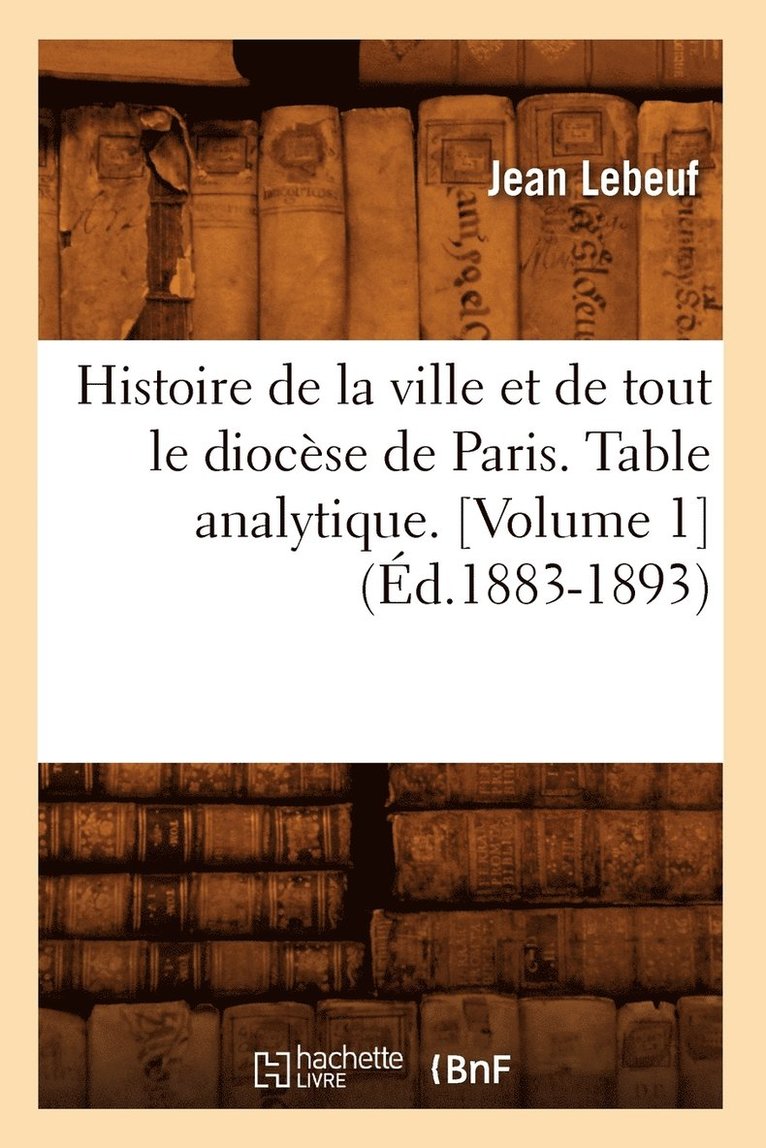 Histoire de la Ville Et de Tout Le Diocse de Paris. Table Analytique. [Volume 1] (d.1883-1893) 1