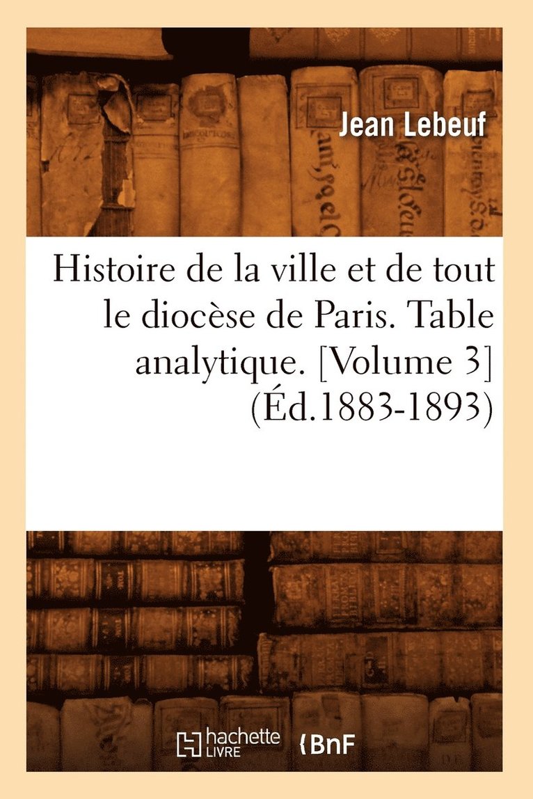 Histoire de la Ville Et de Tout Le Diocse de Paris. Table Analytique. [Volume 3] (d.1883-1893) 1