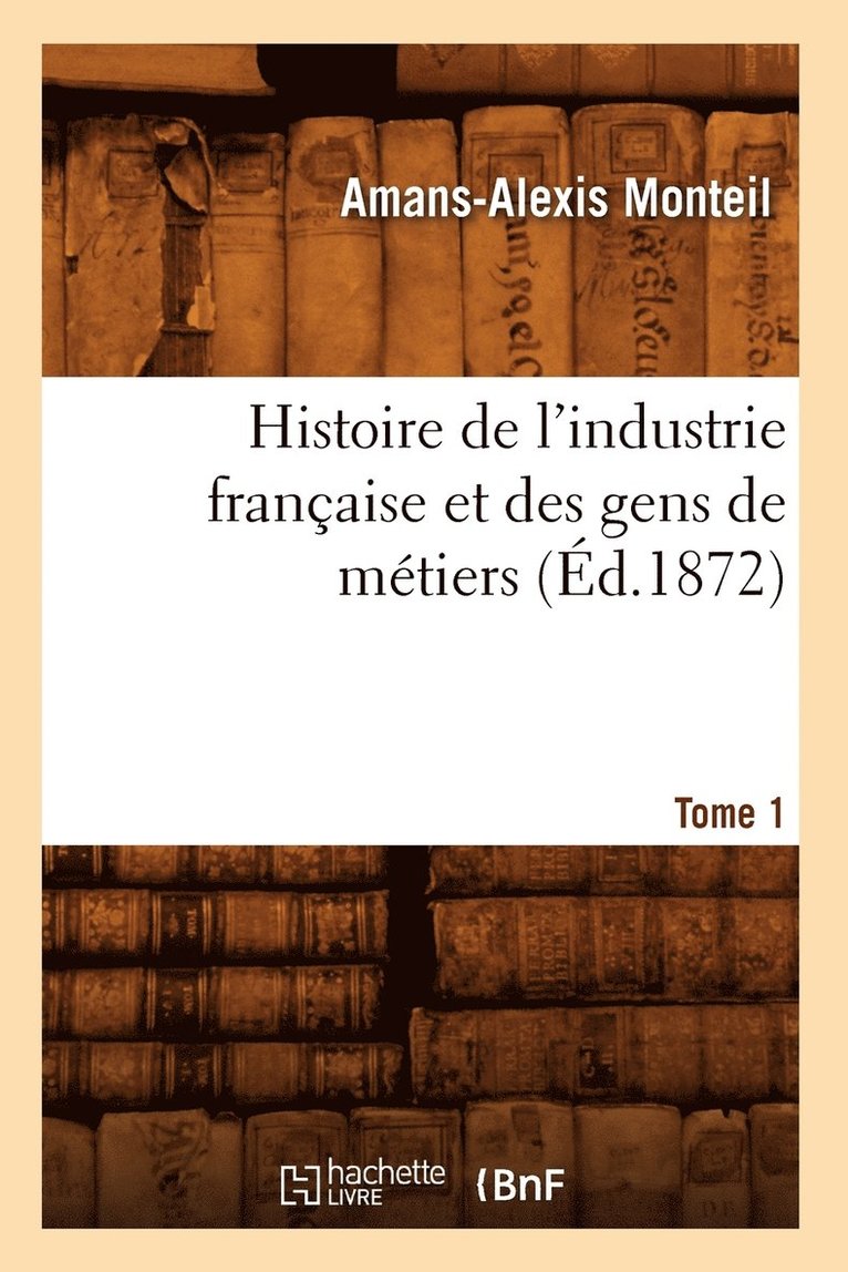 Histoire de l'Industrie Franaise Et Des Gens de Mtiers. Tome 1 (d.1872) 1