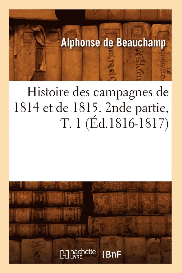 Histoire Des Campagnes de 1814 Et de 1815. 2nde Partie, T. 1 (d.1816-1817) 1