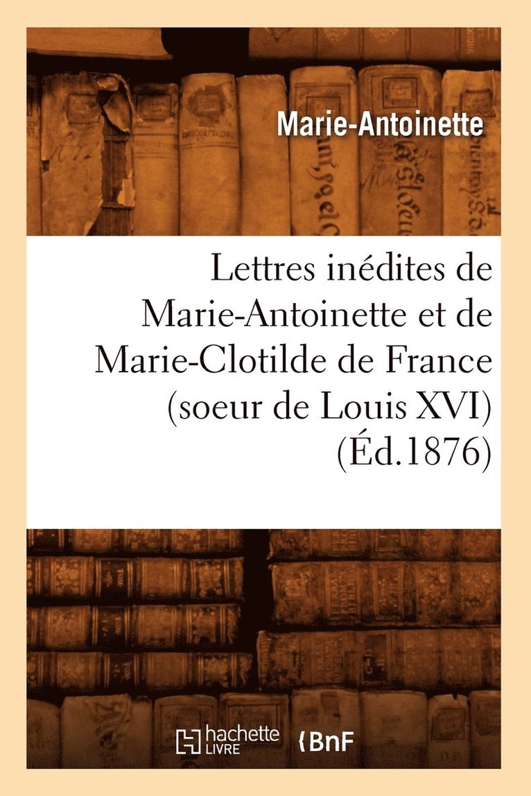 Lettres Inedites de Marie-Antoinette Et de Marie-Clotilde de France (Soeur de Louis XVI) (Ed.1876) 1