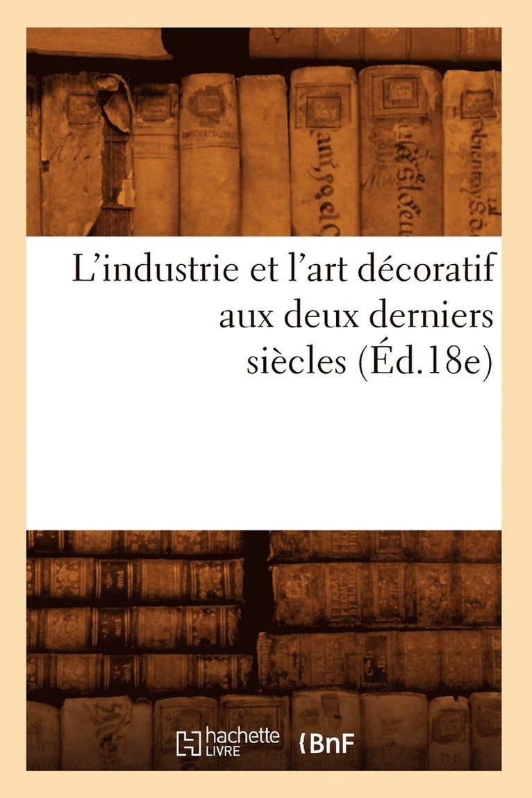 L'Industrie Et l'Art Décoratif Aux Deux Derniers Siècles (Éd.18e) 1
