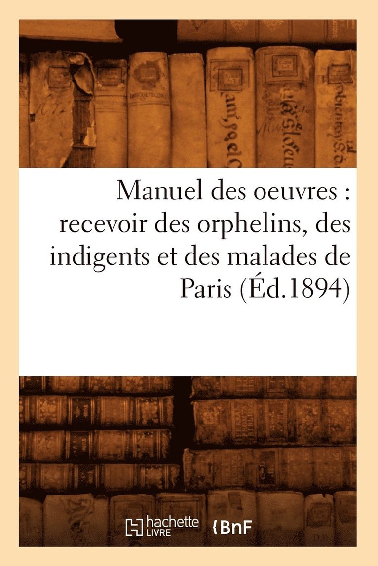 Manuel Des Oeuvres: Recevoir Des Orphelins, Des Indigents Et Des Malades de Paris (Ed.1894) 1