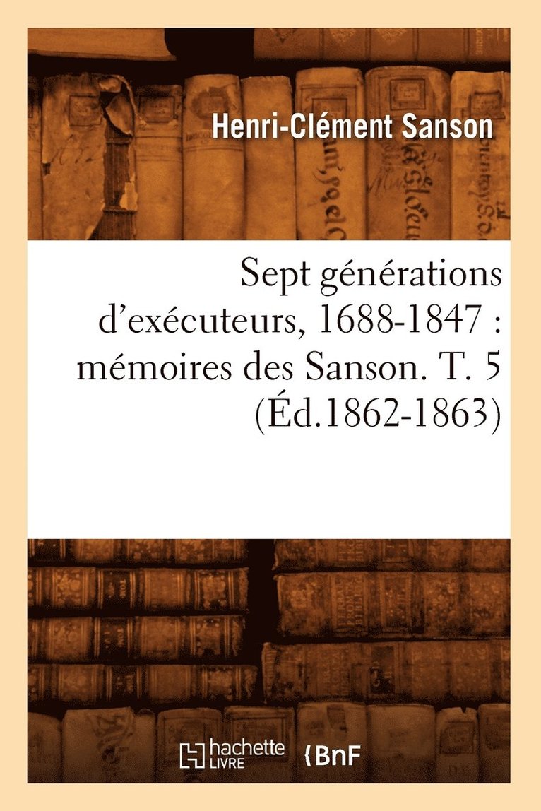 Sept Generations d'Executeurs, 1688-1847: Memoires Des Sanson. T. 5 (Ed.1862-1863) 1