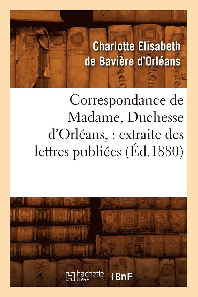 Correspondance de Madame, Duchesse d'Orlans: Extraite Des Lettres Publies. Volume 2 (d.1880) 1