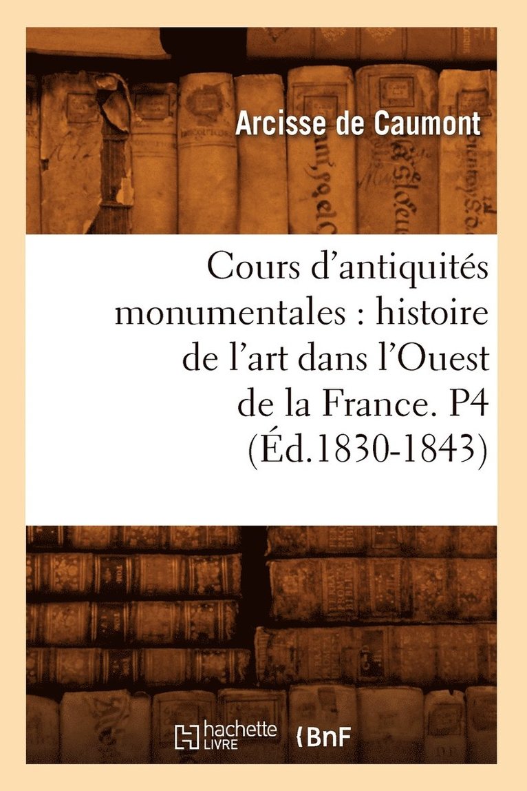 Cours d'Antiquits Monumentales: Histoire de l'Art Dans l'Ouest de la France. P4 (d.1830-1843) 1