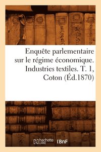 bokomslag Enquête Parlementaire Sur Le Régime Économique. Industries Textiles. T. 1, Coton (Éd.1870)