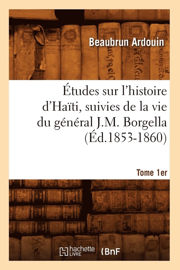 Études Sur l'Histoire d'Haïti Suivies de la Vie Du Général J.-M. Borgella. Tome 1er (Éd.1853-1860)
