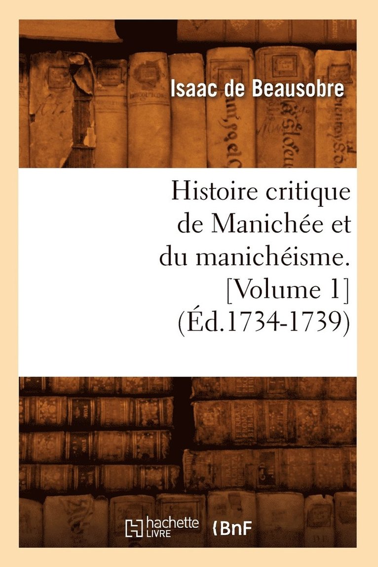 Histoire Critique de Maniche Et Du Manichisme. [Volume 1] (d.1734-1739) 1