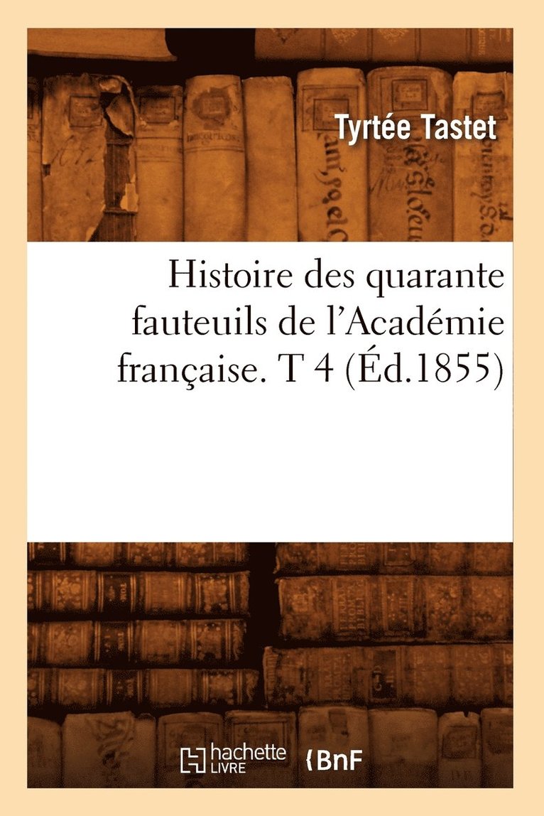 Histoire Des Quarante Fauteuils de l'Acadmie Franaise. T 4 (d.1855) 1