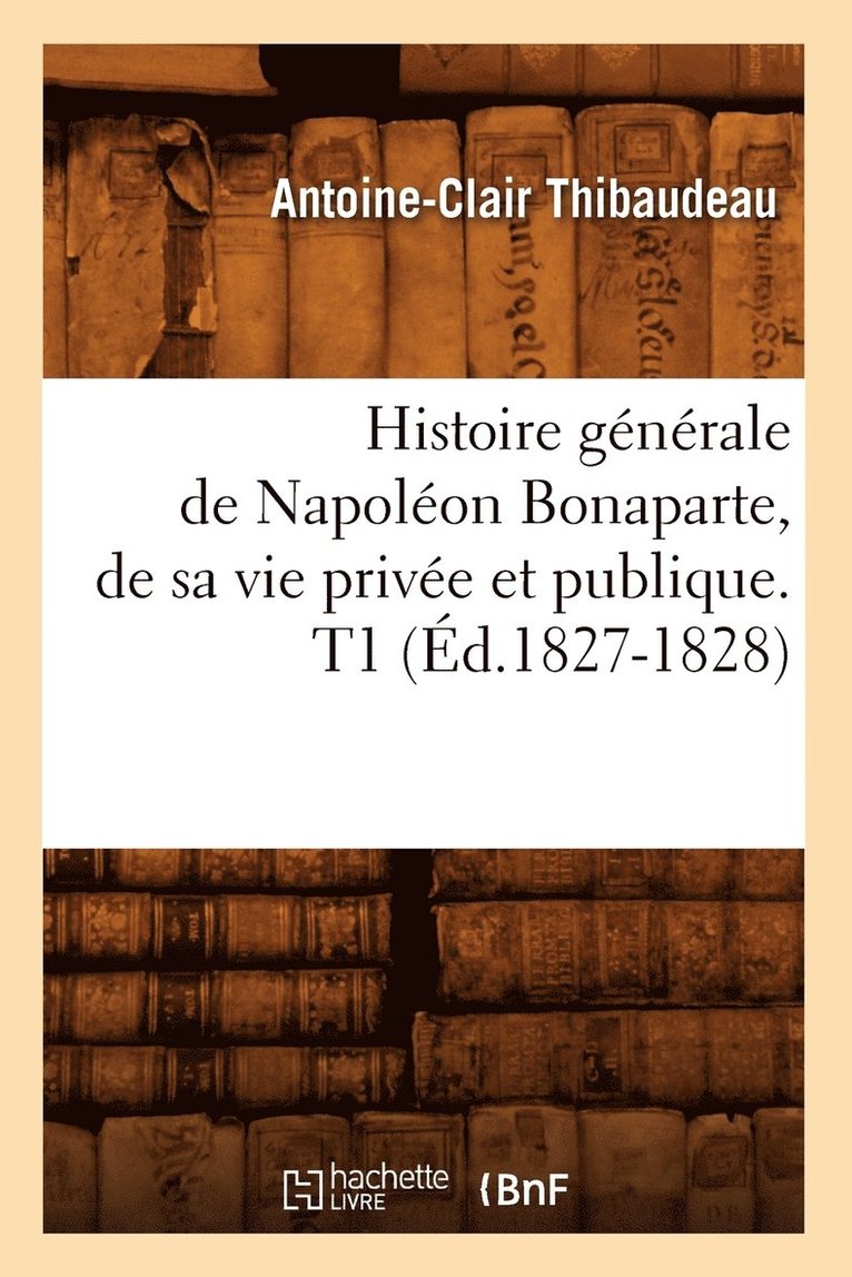 Histoire Gnrale de Napolon Bonaparte, de Sa Vie Prive Et Publique. T1 (d.1827-1828) 1