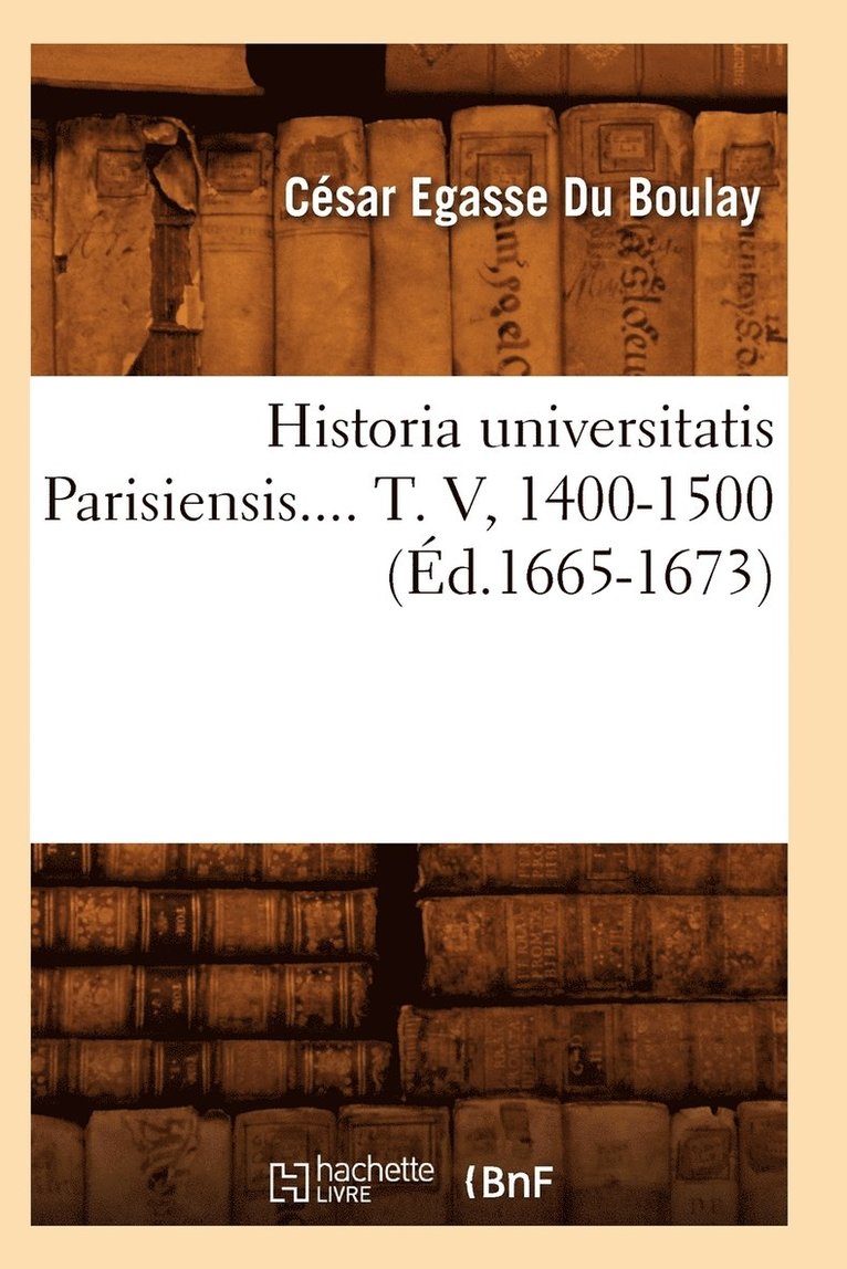 Historia Universitatis Parisiensis. Tome V, 1400-1500 (d.1665-1673) 1