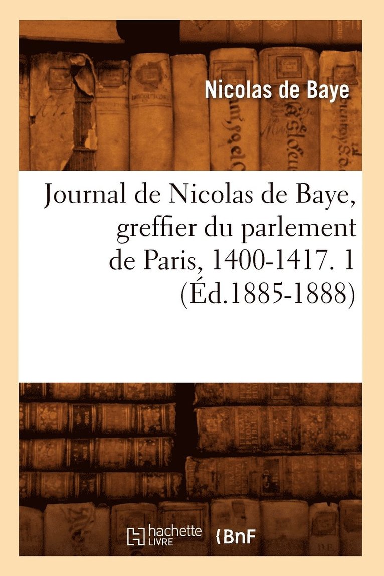 Journal de Nicolas de Baye, Greffier Du Parlement de Paris, 1400-1417. 1 (d.1885-1888) 1