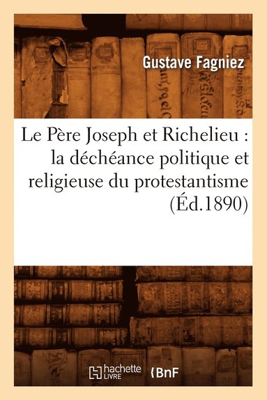 Gustave Fagniez - Le Père Joseph Et Richelieu: La Déchéance Politique Et Religieuse Du Protestantisme (Éd.1890), Häftad