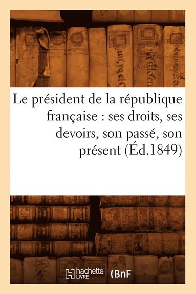 bokomslag Le President de la Republique Francaise: Ses Droits, Ses Devoirs, Son Passe, Son Present (Ed.1849)