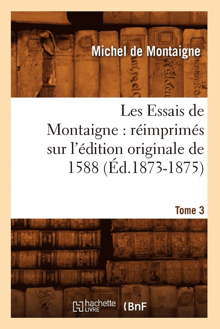 Les Essais de Montaigne: Rimprims Sur l'dition Originale de 1588. Tome 3 (d.1873-1875) 1