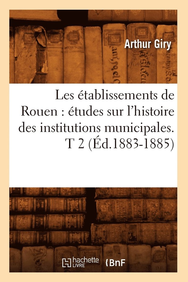 Les tablissements de Rouen: tudes Sur l'Histoire Des Institutions Municipales. T 2 (d.1883-1885) 1