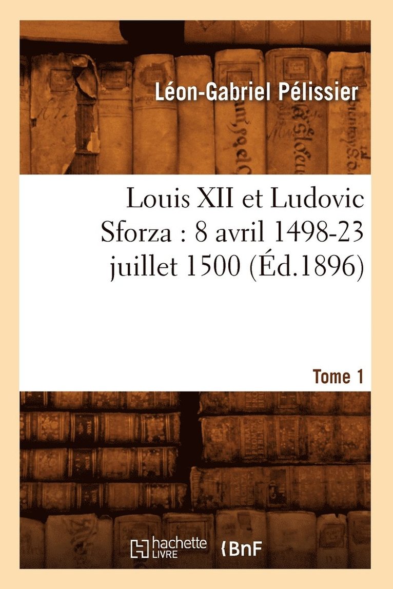 Louis XII Et Ludovic Sforza: (8 Avril 1498-23 Juillet 1500). Tome 1 (d.1896) 1