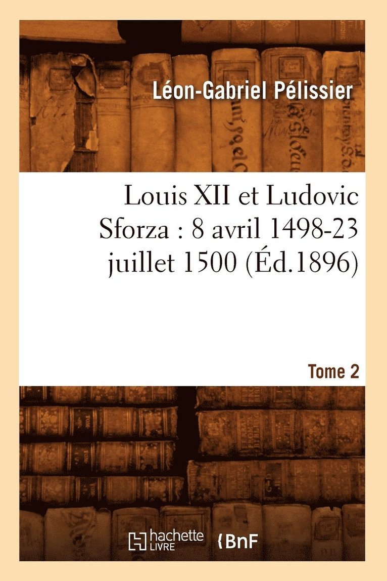 Louis XII Et Ludovic Sforza: (8 Avril 1498-23 Juillet 1500). Tome 2 (d.1896) 1