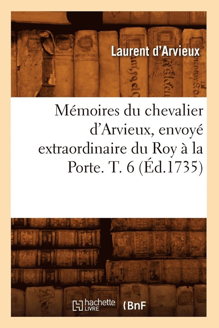 Mmoires Du Chevalier d'Arvieux, Envoy Extraordinaire Du Roy  La Porte. T. 6 (d.1735) 1