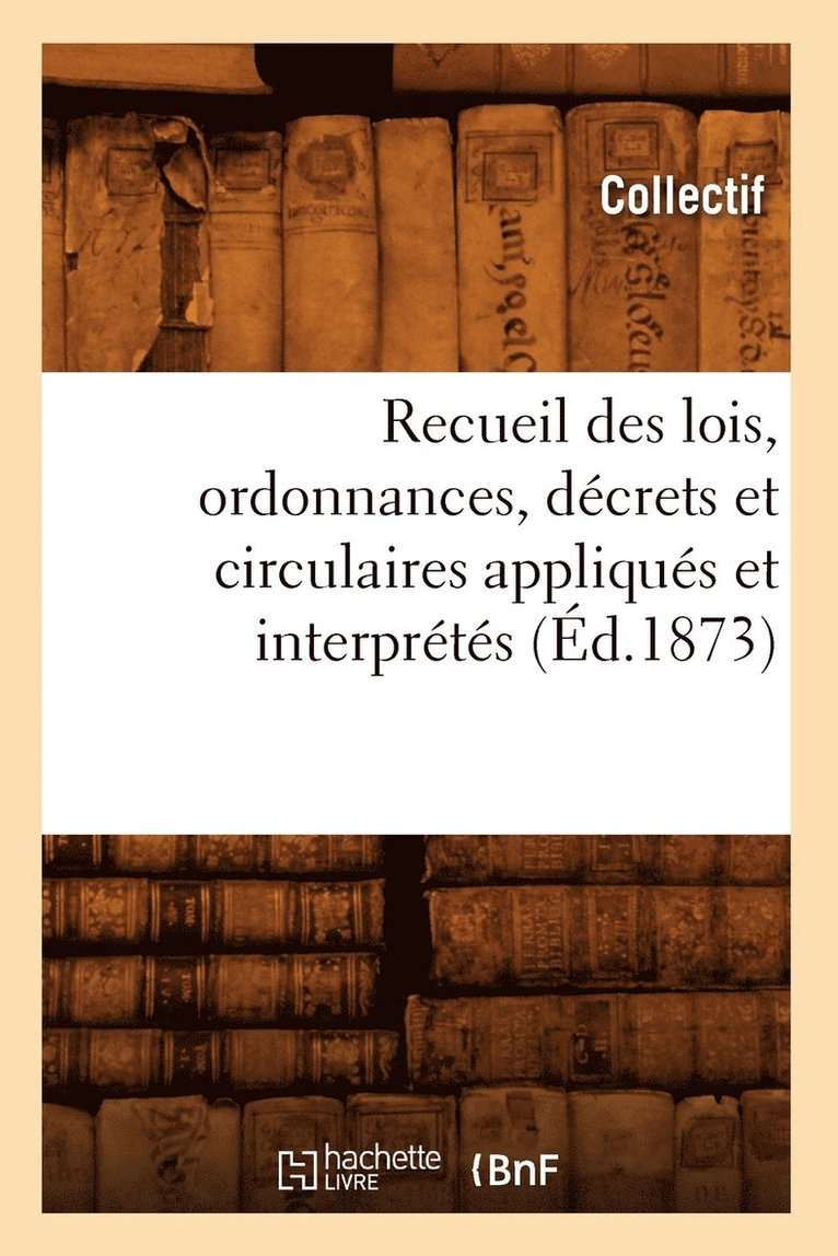 Recueil Des Lois, Ordonnances, Decrets Et Circulaires Appliques Et Interpretes (Ed.1873) 1