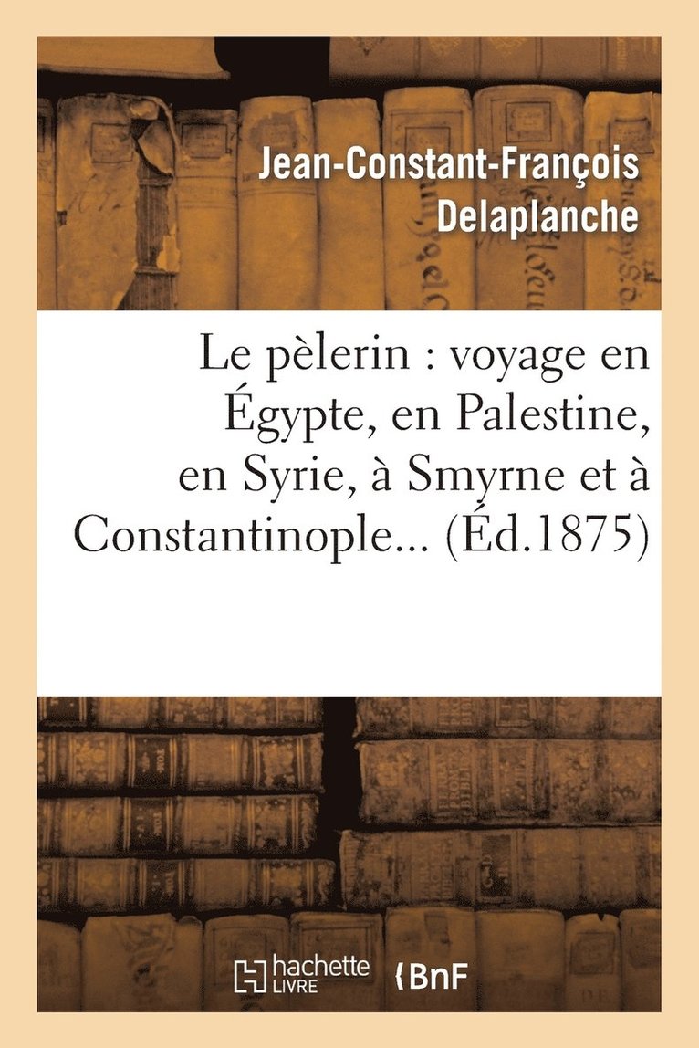 Le Pelerin: Voyage En Egypte, En Palestine, En Syrie, A Smyrne Et A Constantinople 1